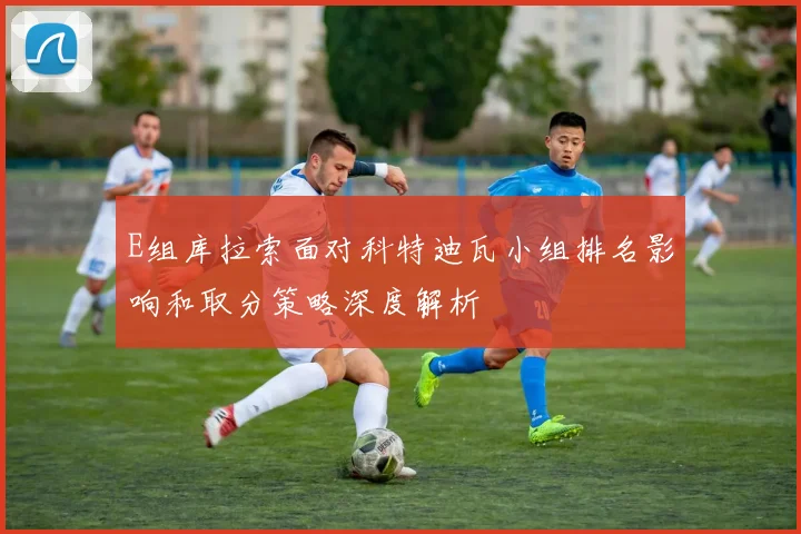 E组库拉索面对科特迪瓦小组排名影响和取分策略深度解析