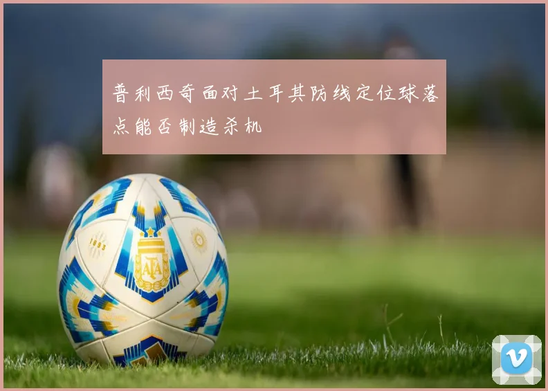 普利西奇面对土耳其防线定位球落点能否制造杀机