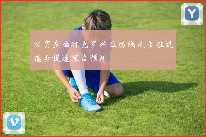 法贾多面对克罗地亚防线反击推进能否提速深度预测