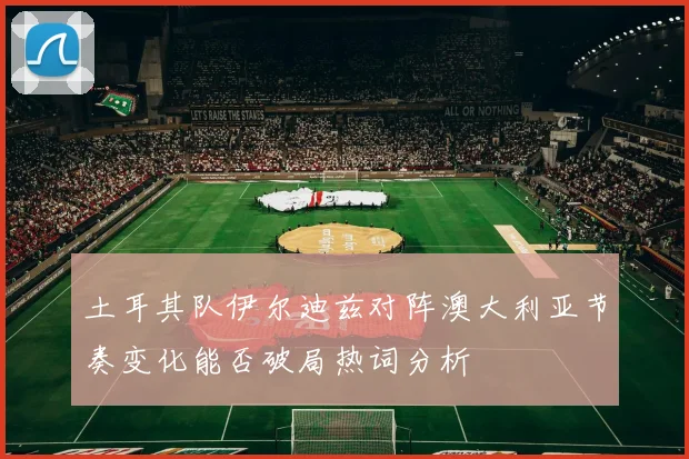 土耳其队伊尔迪兹对阵澳大利亚节奏变化能否破局热词分析