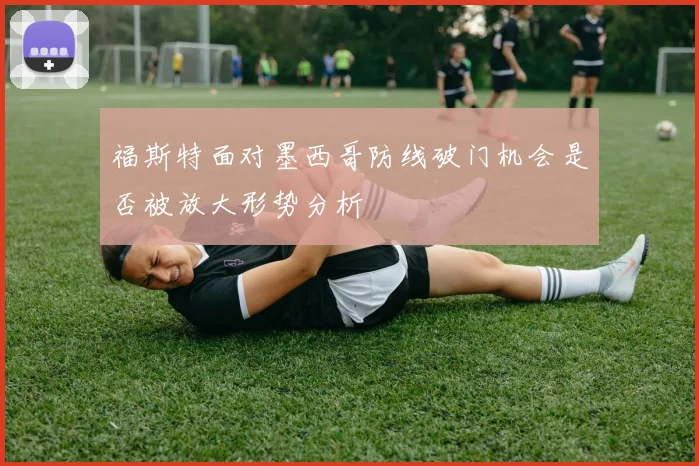福斯特面对墨西哥防线破门机会是否被放大形势分析