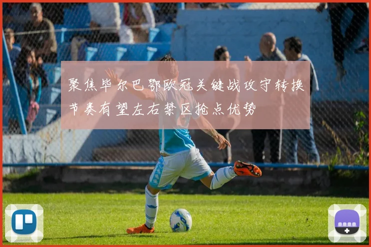 聚焦毕尔巴鄂欧冠关键战攻守转换节奏有望左右禁区抢点优势