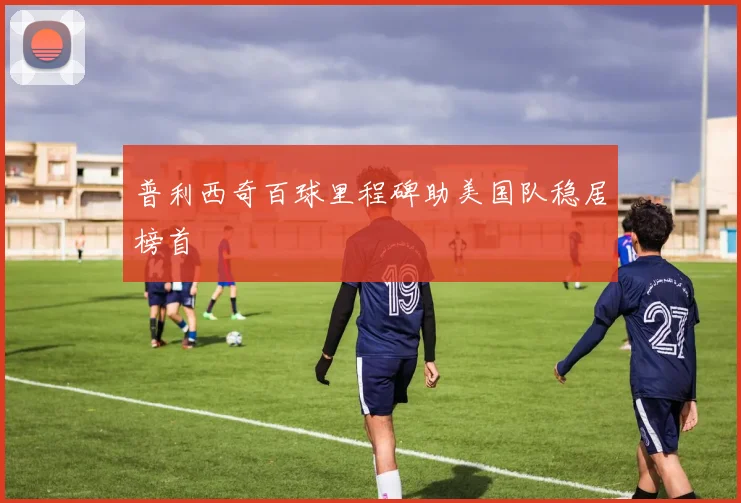 普利西奇百球里程碑助美国队稳居榜首