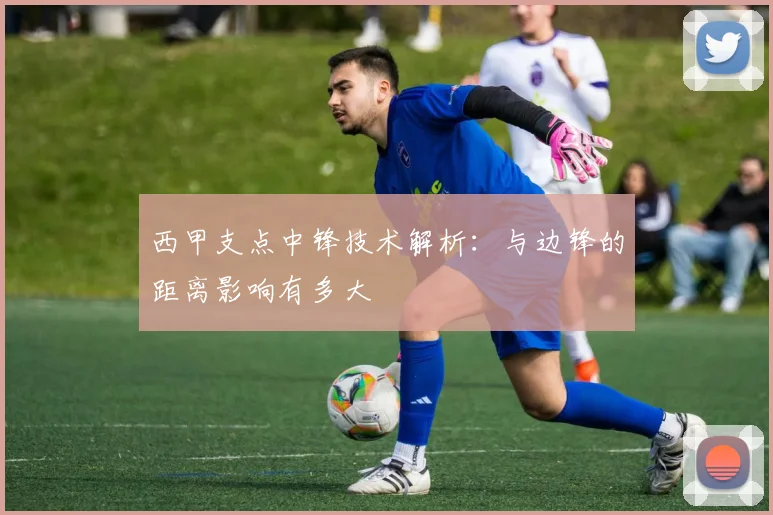 西甲支点中锋技术解析:与边锋的距离影响有多大