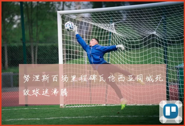 努涅斯百场里程碑瓦伦西亚同城死敌球迷沸腾