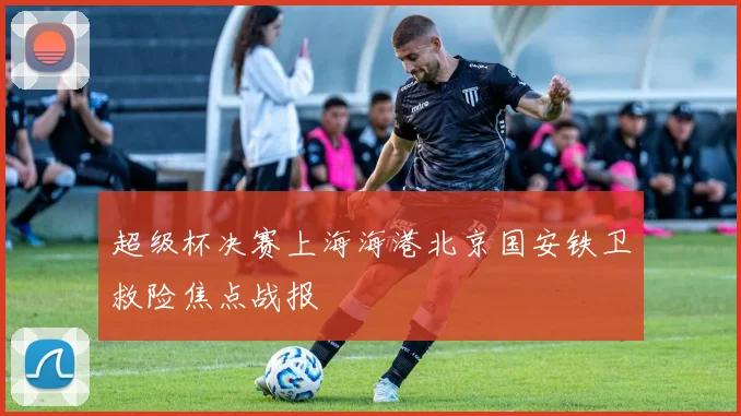 超级杯决赛上海海港北京国安铁卫救险焦点战报