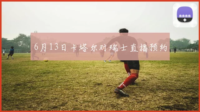 6月13日卡塔尔对瑞士直播预约