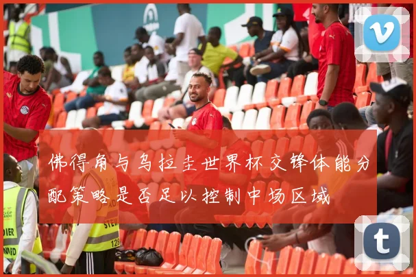 佛得角与乌拉圭世界杯交锋体能分配策略是否足以控制中场区域