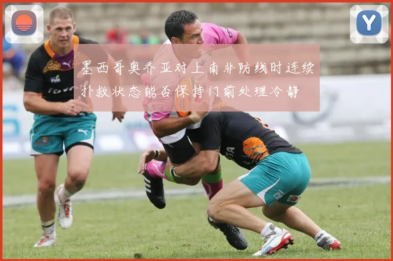 墨西哥奥乔亚对上南非防线时连续扑救状态能否保持门前处理冷静