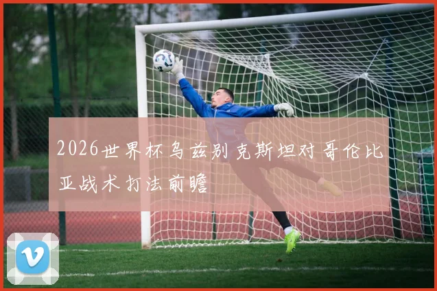 2026世界杯乌兹别克斯坦对哥伦比亚战术打法前瞻