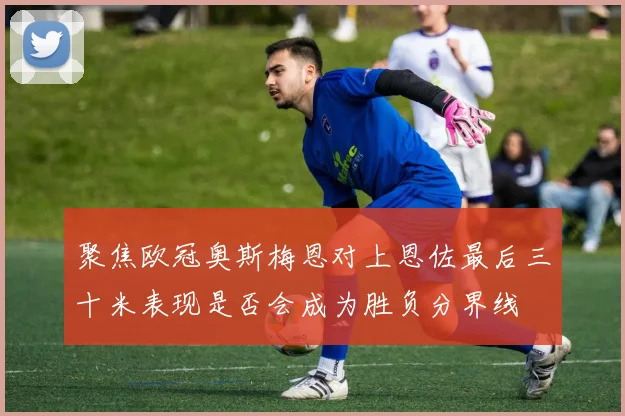 聚焦欧冠奥斯梅恩对上恩佐最后三十米表现是否会成为胜负分界线