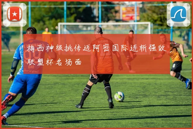 梅西神级挑传迈阿密国际连斩强敌联盟杯名场面