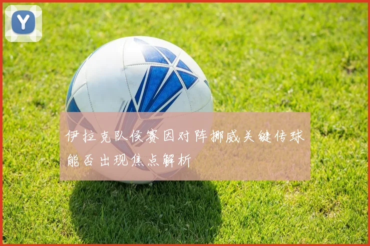 伊拉克队侯赛因对阵挪威关键传球能否出现焦点解析
