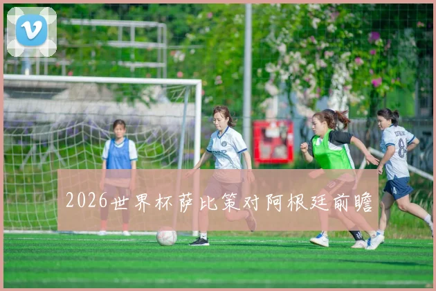 2026世界杯萨比策对阿根廷前瞻