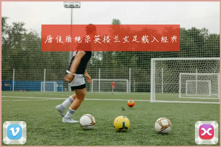 唐佳丽绝杀英格兰女足载入经典