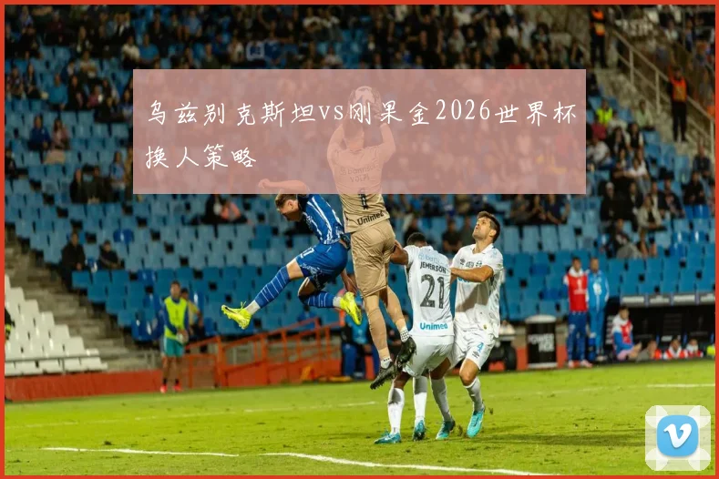 乌兹别克斯坦vs刚果金2026世界杯换人策略