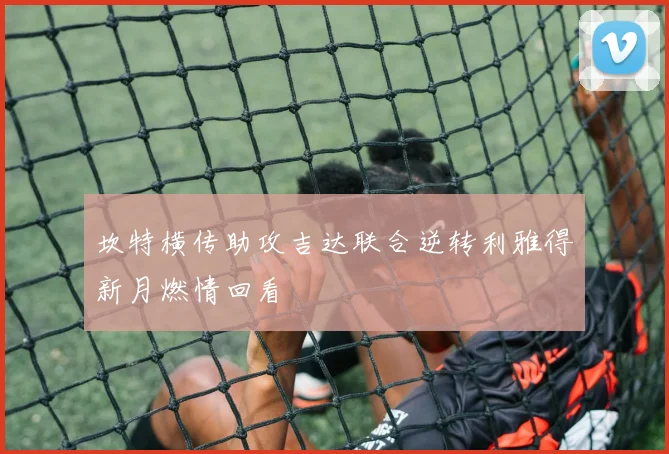 坎特横传助攻吉达联合逆转利雅得新月燃情回看
