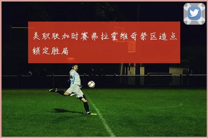 美职联加时赛弗拉霍维奇禁区造点锁定胜局