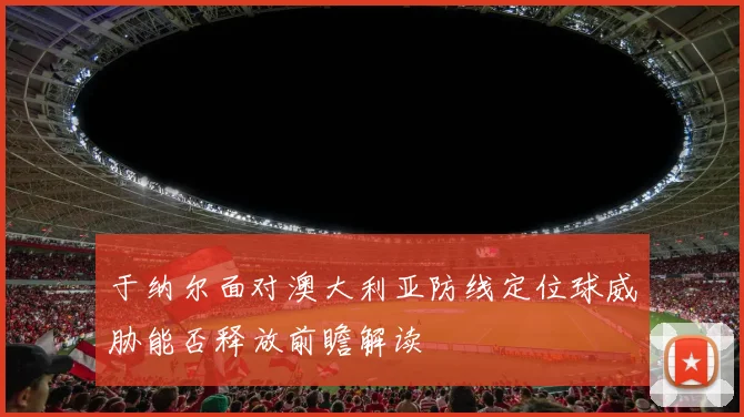于纳尔面对澳大利亚防线定位球威胁能否释放前瞻解读