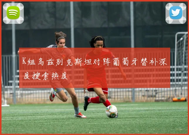 K组乌兹别克斯坦对阵葡萄牙替补深度搜索热度