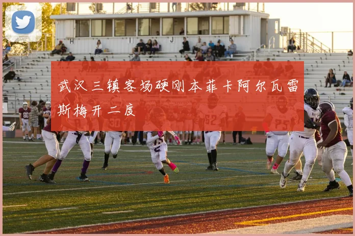 武汉三镇客场硬刚本菲卡阿尔瓦雷斯梅开二度
