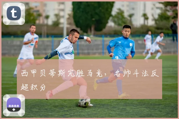 西甲贝蒂斯完胜马竞，名帅斗法反超积分