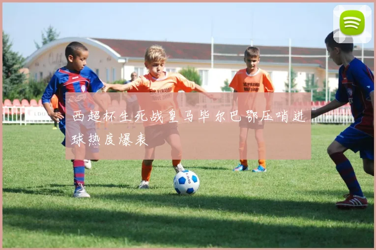 西超杯生死战皇马毕尔巴鄂压哨进球热度爆表