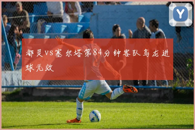 都灵vs塞尔塔第84分钟客队乌龙进球无效