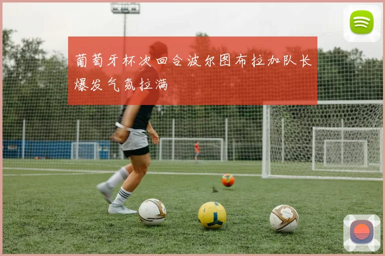 葡萄牙杯次回合波尔图布拉加队长爆发气氛拉满