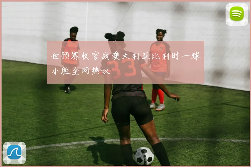 世预赛收官战澳大利亚比利时一球小胜全网热议